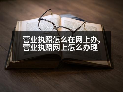 營(yíng)業(yè)執(zhí)照怎么在網(wǎng)上辦,營(yíng)業(yè)執(zhí)照網(wǎng)上怎么辦理