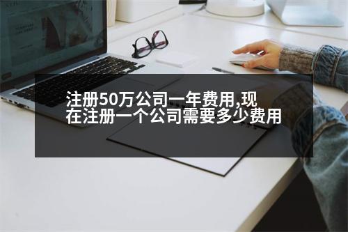 注冊(cè)50萬公司一年費(fèi)用,現(xiàn)在注冊(cè)一個(gè)公司需要多少費(fèi)用