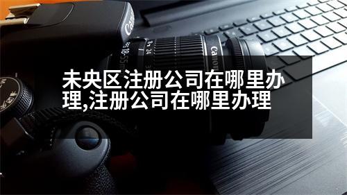 未央?yún)^(qū)注冊(cè)公司在哪里辦理,注冊(cè)公司在哪里辦理