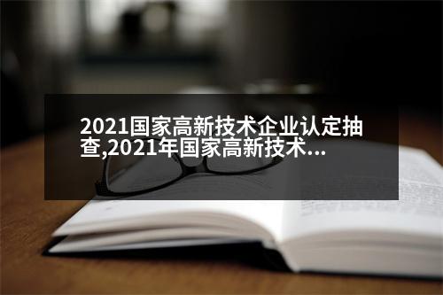 2021國家高新技術(shù)企業(yè)認定抽查,2021年國家高新技術(shù)企業(yè)認定