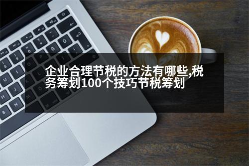 企業(yè)合理節(jié)稅的方法有哪些,稅務(wù)籌劃100個技巧節(jié)稅籌劃