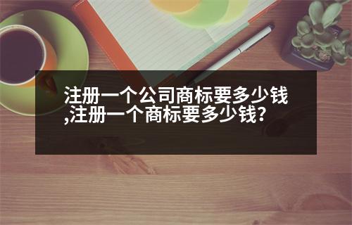 注冊一個公司商標(biāo)要多少錢,注冊一個商標(biāo)要多少錢？