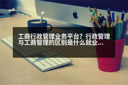 工商行政管理業(yè)務平臺？行政管理與工商管理的區(qū)別是什么就業(yè)方向有什么不同