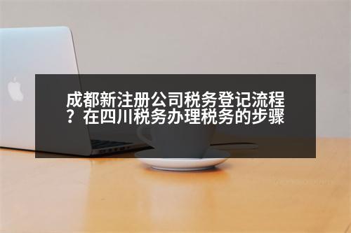 成都新注冊公司稅務(wù)登記流程？在四川稅務(wù)辦理稅務(wù)的步驟