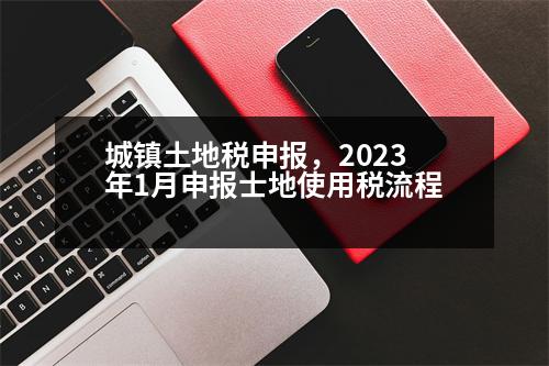 城鎮(zhèn)土地稅申報(bào)，2023年1月申報(bào)士地使用稅流程