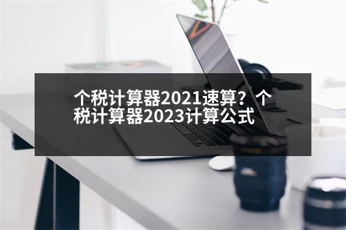 個稅計(jì)算器2021速算？個稅計(jì)算器2023計(jì)算公式