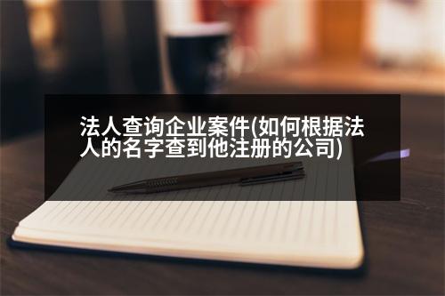 法人查詢企業(yè)案件(如何根據(jù)法人的名字查到他注冊的公司)