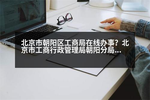 北京市朝陽區(qū)工商局在線辦事？北京市工商行政管理局朝陽分局的介紹