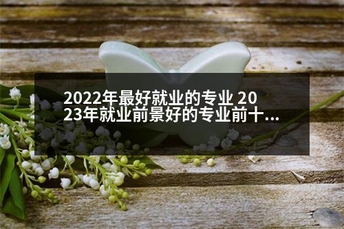 2022年最好就業(yè)的專業(yè) 2023年就業(yè)前景好的專業(yè)前十排名