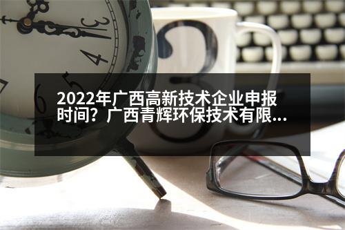 2022年廣西高新技術(shù)企業(yè)申報(bào)時(shí)間？廣西青輝環(huán)保技術(shù)有限責(zé)任公司