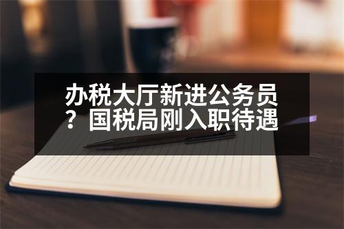 辦稅大廳新進(jìn)公務(wù)員？國(guó)稅局剛?cè)肼毚?></p><h3>2023國(guó)考XX什么時(shí)候上班</h3><p style=