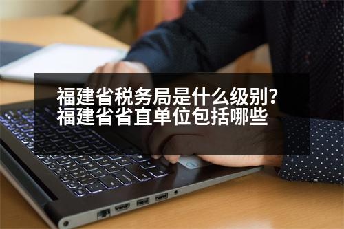 福建省稅務(wù)局是什么級別？福建省省直單位包括哪些