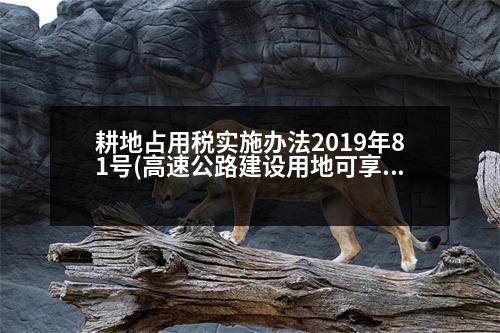 耕地占用稅實施辦法2019年81號(高速公路建設用地可享受耕地占用稅減征的范圍有哪些)