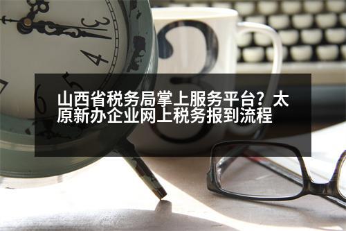 山西省稅務局掌上服務平臺？太原新辦企業(yè)網(wǎng)上稅務報到流程