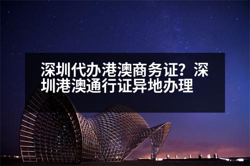 深圳代辦港澳商務證？深圳港澳通行證異地辦理