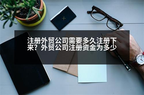 注冊(cè)外貿(mào)公司需要多久注冊(cè)下來(lái)？外貿(mào)公司注冊(cè)資金為多少