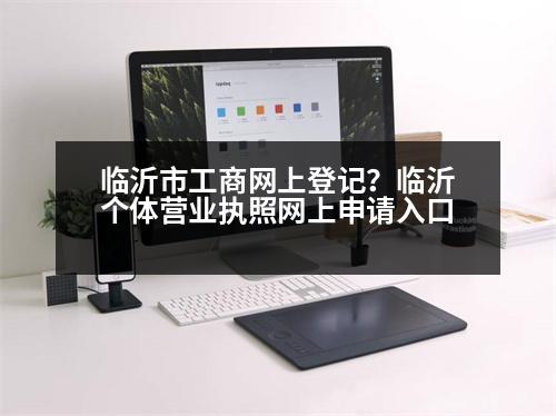 臨沂市工商網(wǎng)上登記？臨沂個體營業(yè)執(zhí)照網(wǎng)上申請入口