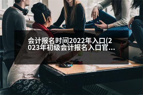 會(huì)計(jì)報(bào)名時(shí)間2022年入口(2023年初級(jí)會(huì)計(jì)報(bào)名入口官網(wǎng))