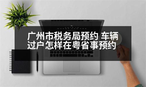 廣州市稅務(wù)局預(yù)約 車輛過(guò)戶怎樣在粵省事預(yù)約