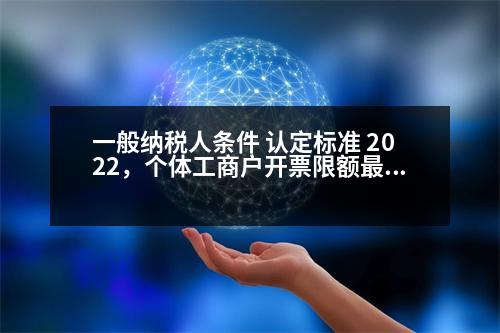 一般納稅人條件 認(rèn)定標(biāo)準(zhǔn) 2022，個體工商戶開票限額最新規(guī)定2023