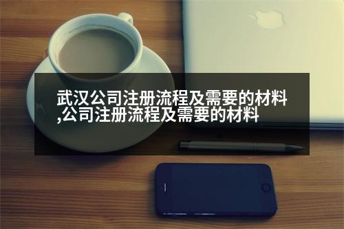 武漢公司注冊(cè)流程及需要的材料,公司注冊(cè)流程及需要的材料