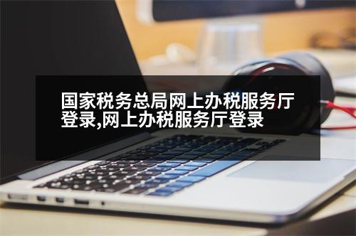 國(guó)家稅務(wù)總局網(wǎng)上辦稅服務(wù)廳登錄,網(wǎng)上辦稅服務(wù)廳登錄