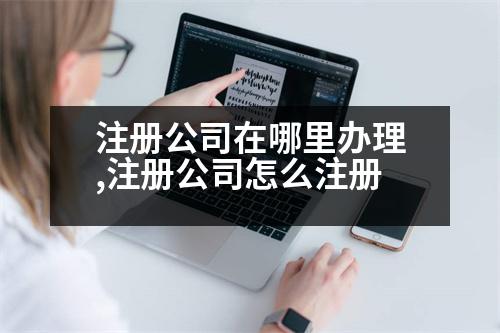 注冊(cè)公司在哪里辦理,注冊(cè)公司怎么注冊(cè)