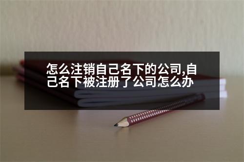 怎么注銷自己名下的公司,自己名下被注冊了公司怎么辦