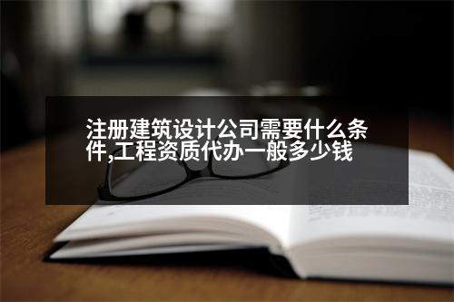 注冊(cè)建筑設(shè)計(jì)公司需要什么條件,工程資質(zhì)代辦一般多少錢