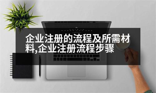 企業(yè)注冊的流程及所需材料,企業(yè)注冊流程步驟