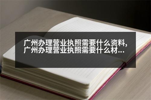 廣州辦理營(yíng)業(yè)執(zhí)照需要什么資料,廣州辦理營(yíng)業(yè)執(zhí)照需要什么材料