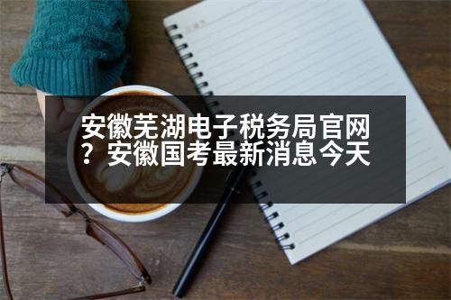 安徽蕪湖電子稅務(wù)局官網(wǎng)？安徽國考最新消息今天