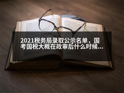 2021稅務局錄取公示名單，國考國稅大概在政審后什么時候會發(fā)布公示名單