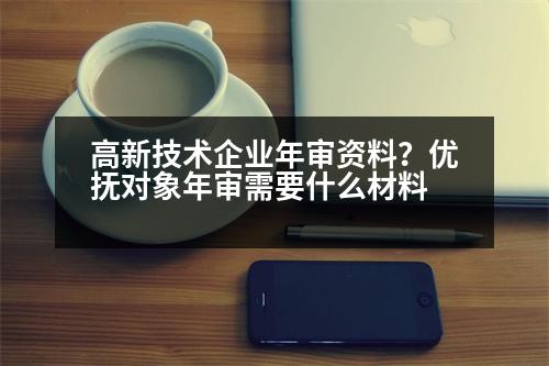 高新技術(shù)企業(yè)年審資料？優(yōu)撫對象年審需要什么材料