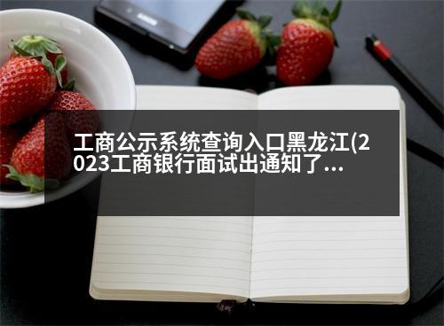 工商公示系統(tǒng)查詢入口黑龍江(2023工商銀行面試出通知了嗎)