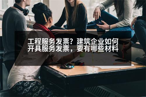 工程服務發(fā)票？建筑企業(yè)如何開具服務發(fā)票，要有哪些材料