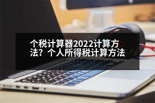 個(gè)稅計(jì)算器2022計(jì)算方法？個(gè)人所得稅計(jì)算方法