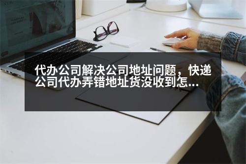 代辦公司解決公司地址問題，快遞公司代辦弄錯地址貨沒收到怎么辦