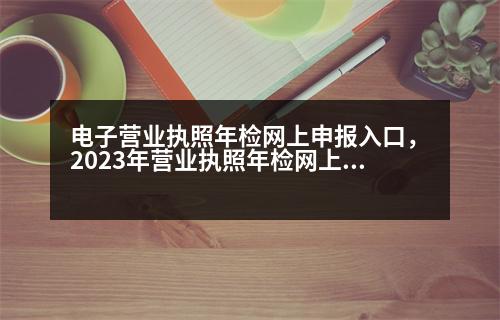 電子營業(yè)執(zhí)照年檢網(wǎng)上申報入口，2023年營業(yè)執(zhí)照年檢網(wǎng)上申報流程