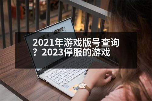 2021年游戲版號查詢？2023停服的游戲