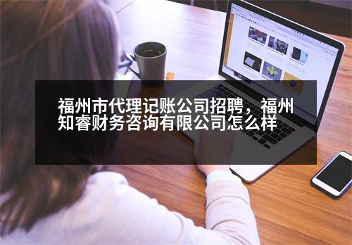 福州市代理記賬公司招聘，福州知睿財務咨詢有限公司怎么樣