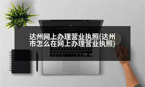 達(dá)州網(wǎng)上辦理營業(yè)執(zhí)照(達(dá)州市怎么在網(wǎng)上辦理營業(yè)執(zhí)照)