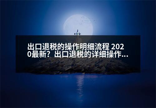 出口退稅的操作明細(xì)流程 2020最新？出口退稅的詳細(xì)操作流程，包括發(fā)票的開具，詳細(xì)操作