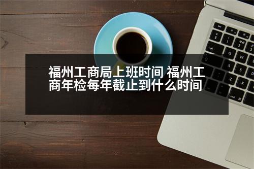 福州工商局上班時間 福州工商年檢每年截止到什么時間