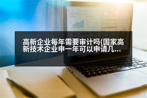 高新企業(yè)每年需要審計嗎(國家高新技術(shù)企業(yè)申一年可以申請幾次)