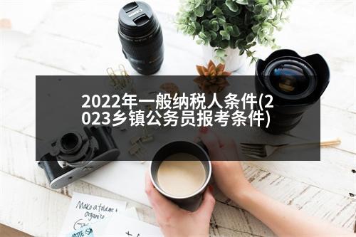 2022年一般納稅人條件(2023鄉(xiāng)鎮(zhèn)公務員報考條件)