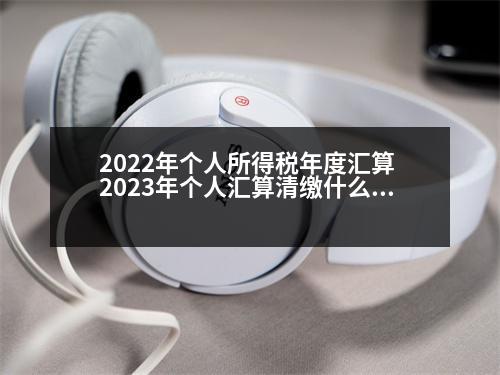 2022年個(gè)人所得稅年度匯算 2023年個(gè)人匯算清繳什么時(shí)候截止