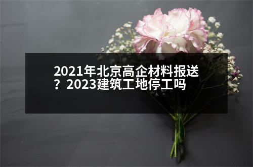 2021年北京高企材料報(bào)送？2023建筑工地停工嗎