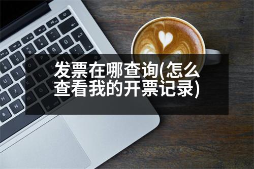 發(fā)票在哪查詢(怎么查看我的開票記錄)