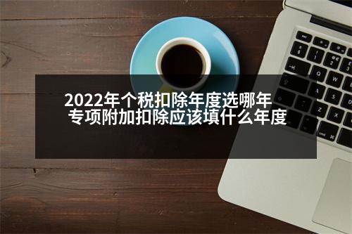 2022年個(gè)稅扣除年度選哪年 專項(xiàng)附加扣除應(yīng)該填什么年度